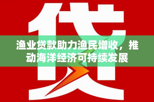 贺兰渔业贷款助力渔民增收，推动海洋经济可持续发展